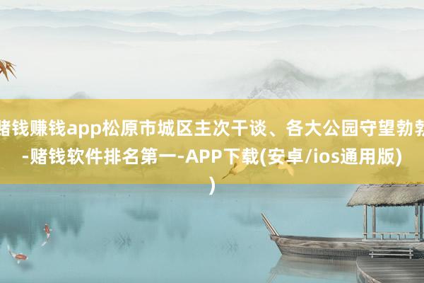 赌钱赚钱app松原市城区主次干谈、各大公园守望勃勃-赌钱软件排名第一-APP下载(安卓/ios通用版)