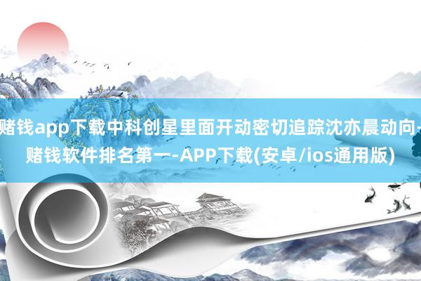 赌钱app下载中科创星里面开动密切追踪沈亦晨动向-赌钱软件排名第一-APP下载(安卓/ios通用版)
