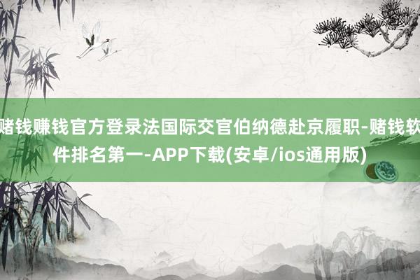 赌钱赚钱官方登录法国际交官伯纳德赴京履职-赌钱软件排名第一-APP下载(安卓/ios通用版)