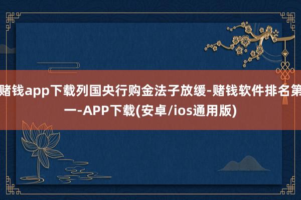 赌钱app下载列国央行购金法子放缓-赌钱软件排名第一-APP下载(安卓/ios通用版)