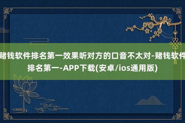 赌钱软件排名第一效果听对方的口音不太对-赌钱软件排名第一-APP下载(安卓/ios通用版)