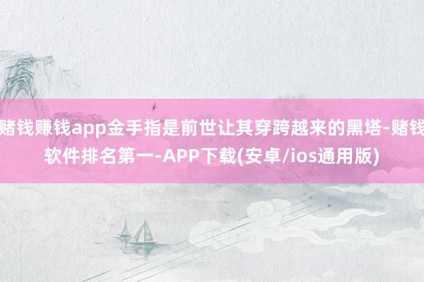 赌钱赚钱app金手指是前世让其穿跨越来的黑塔-赌钱软件排名第一-APP下载(安卓/ios通用版)