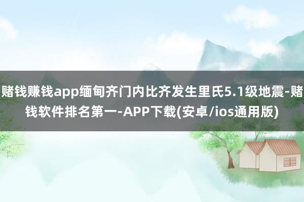 赌钱赚钱app缅甸齐门内比齐发生里氏5.1级地震-赌钱软件排名第一-APP下载(安卓/ios通用版)