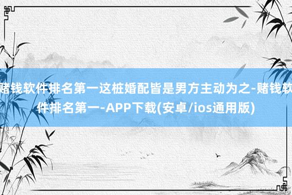 赌钱软件排名第一这桩婚配皆是男方主动为之-赌钱软件排名第一-APP下载(安卓/ios通用版)