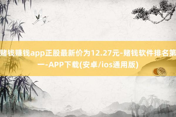 赌钱赚钱app正股最新价为12.27元-赌钱软件排名第一-APP下载(安卓/ios通用版)