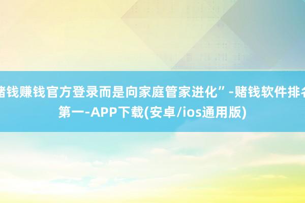 赌钱赚钱官方登录而是向家庭管家进化”-赌钱软件排名第一-APP下载(安卓/ios通用版)
