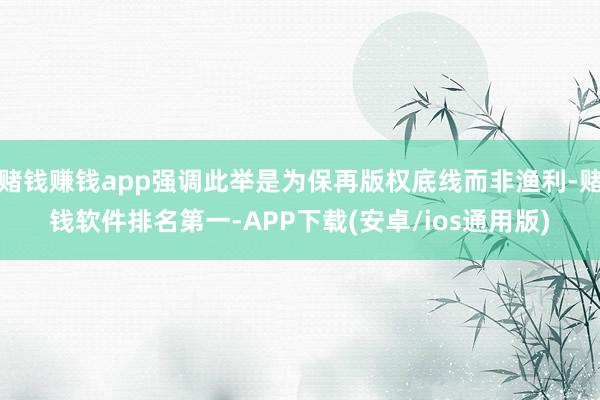 赌钱赚钱app强调此举是为保再版权底线而非渔利-赌钱软件排名第一-APP下载(安卓/ios通用版)