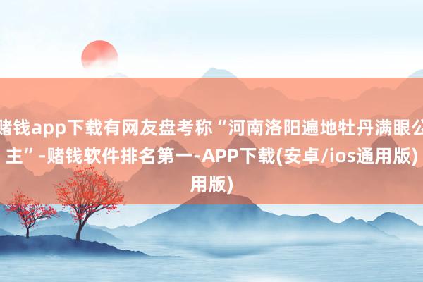 赌钱app下载有网友盘考称“河南洛阳遍地牡丹满眼公主”-赌钱软件排名第一-APP下载(安卓/ios通用版)