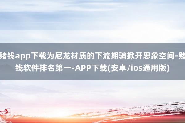 赌钱app下载为尼龙材质的下流期骗掀开思象空间-赌钱软件排名第一-APP下载(安卓/ios通用版)