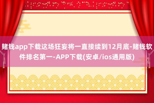 赌钱app下载这场狂妄将一直接续到12月底-赌钱软件排名第一-APP下载(安卓/ios通用版)