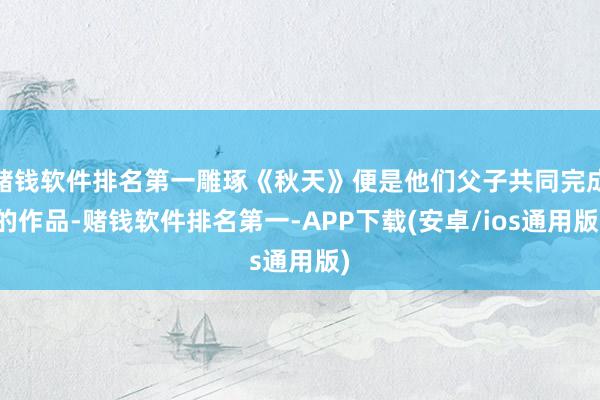 赌钱软件排名第一雕琢《秋天》便是他们父子共同完成的作品-赌钱软件排名第一-APP下载(安卓/ios通用版)