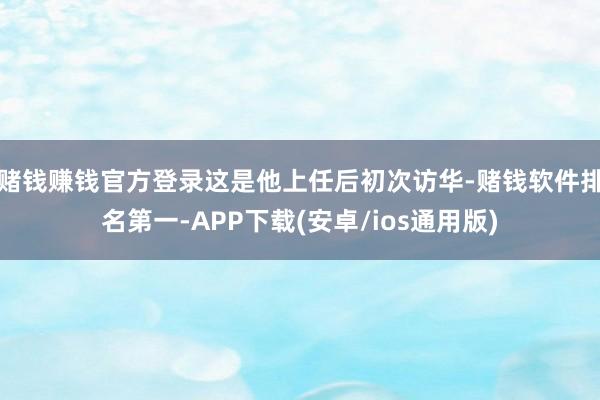赌钱赚钱官方登录这是他上任后初次访华-赌钱软件排名第一-APP下载(安卓/ios通用版)