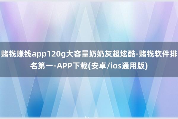 赌钱赚钱app120g大容量奶奶灰超炫酷-赌钱软件排名第一-APP下载(安卓/ios通用版)