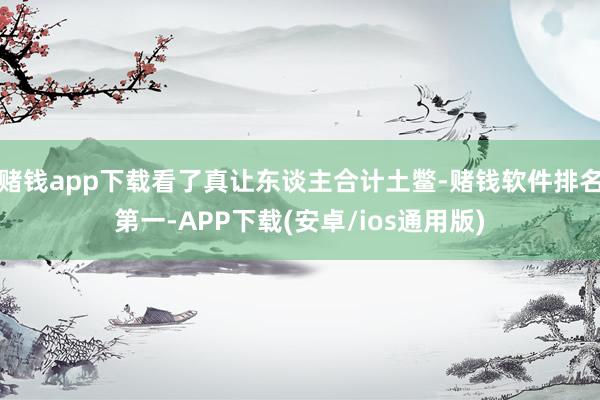 赌钱app下载看了真让东谈主合计土鳖-赌钱软件排名第一-APP下载(安卓/ios通用版)