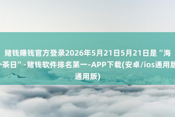 赌钱赚钱官方登录2026年5月21日5月21日是“海外茶日”-赌钱软件排名第一-APP下载(安卓/ios通用版)