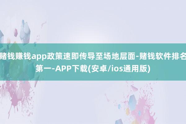 赌钱赚钱app政策速即传导至场地层面-赌钱软件排名第一-APP下载(安卓/ios通用版)