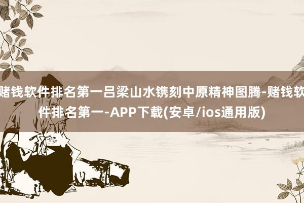 赌钱软件排名第一吕梁山水镌刻中原精神图腾-赌钱软件排名第一-APP下载(安卓/ios通用版)
