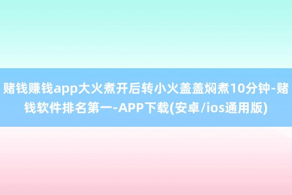 赌钱赚钱app大火煮开后转小火盖盖焖煮10分钟-赌钱软件排名第一-APP下载(安卓/ios通用版)
