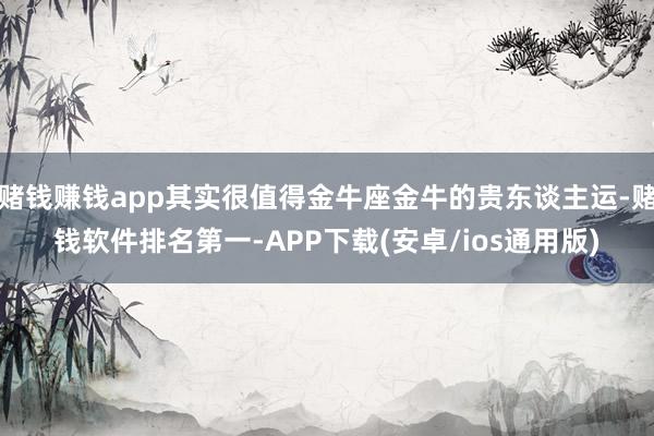 赌钱赚钱app其实很值得金牛座金牛的贵东谈主运-赌钱软件排名第一-APP下载(安卓/ios通用版)