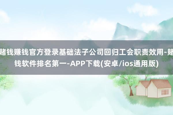 赌钱赚钱官方登录基础法子公司回归工会职责效用-赌钱软件排名第一-APP下载(安卓/ios通用版)