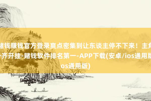 赌钱赚钱官方登录爽点密集到让东谈主停不下来！主角一齐开挂-赌钱软件排名第一-APP下载(安卓/ios通用版)