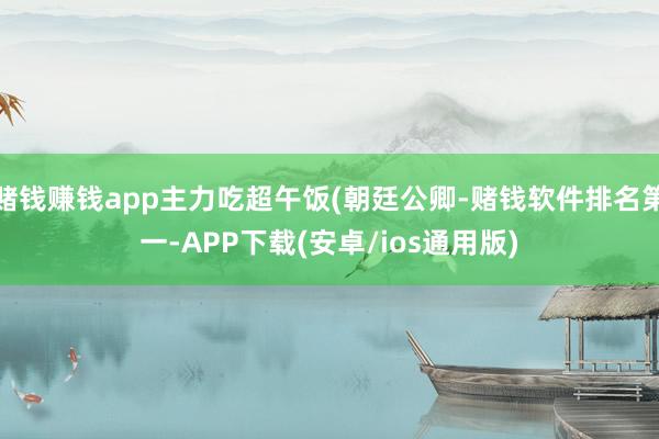 赌钱赚钱app主力吃超午饭(朝廷公卿-赌钱软件排名第一-APP下载(安卓/ios通用版)