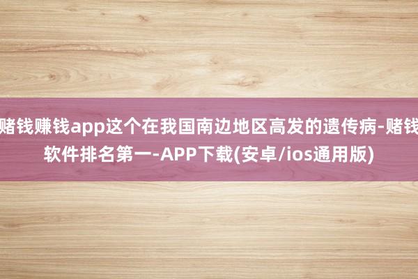 赌钱赚钱app这个在我国南边地区高发的遗传病-赌钱软件排名第一-APP下载(安卓/ios通用版)