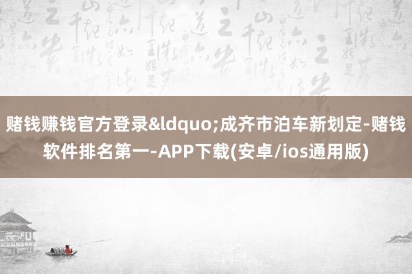 赌钱赚钱官方登录&ldquo;成齐市泊车新划定-赌钱软件排名第一-APP下载(安卓/ios通用版)