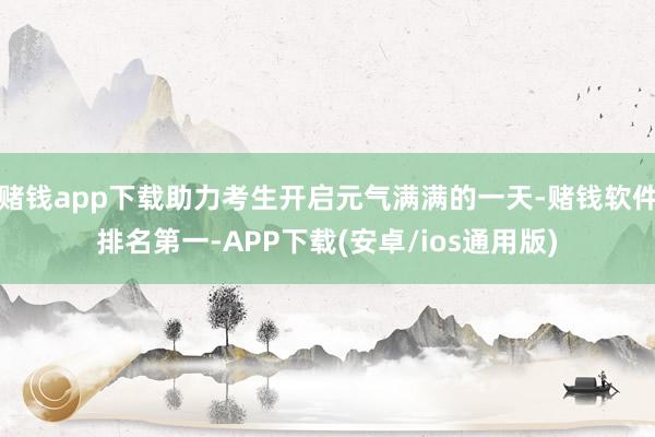 赌钱app下载助力考生开启元气满满的一天-赌钱软件排名第一-APP下载(安卓/ios通用版)